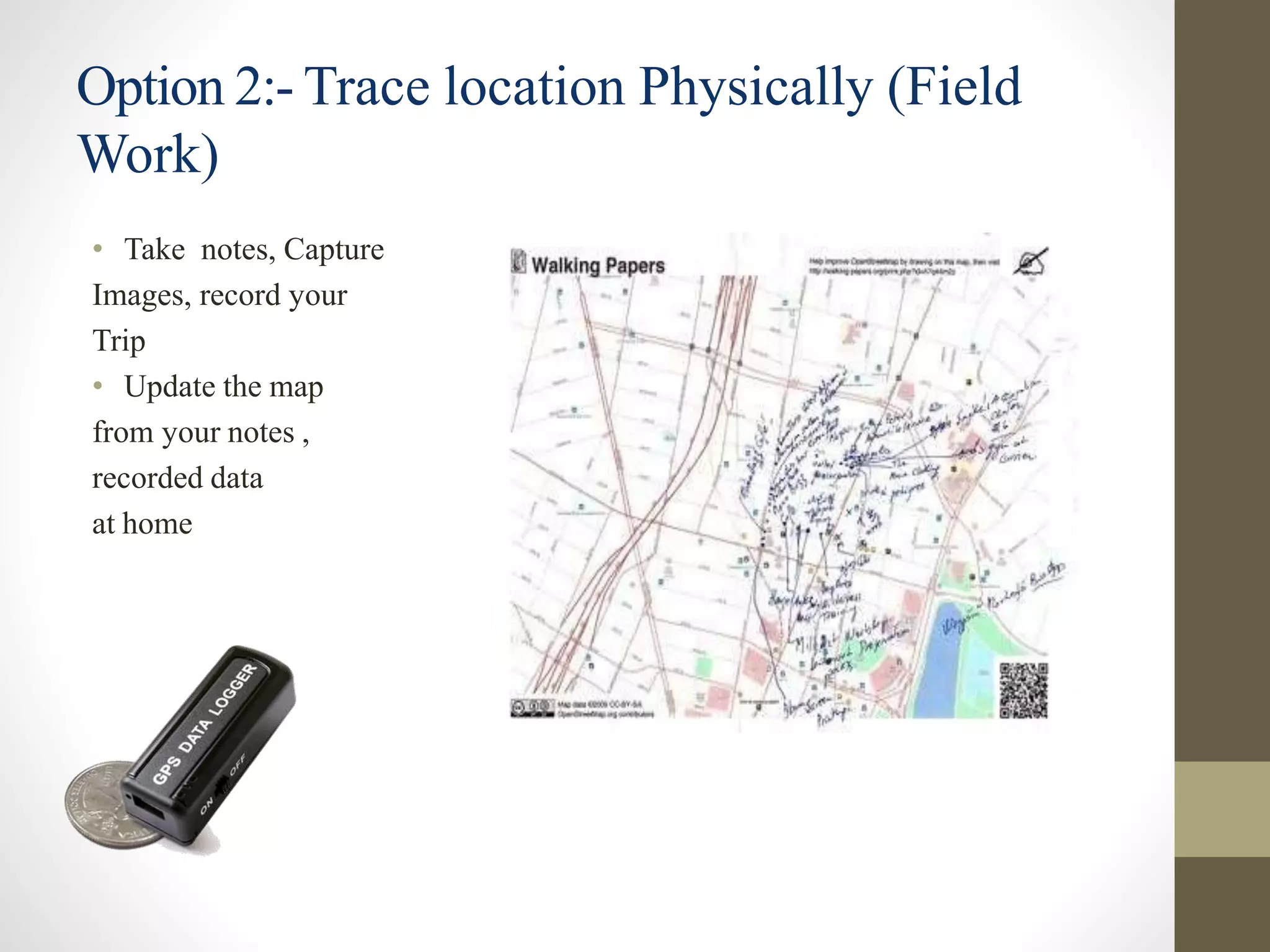 Option 2:- Trace location Physically (Field
Work)
• Take notes, Capture
Images, record your
Trip
• Update the map
from your notes ,
recorded data
at home
 
