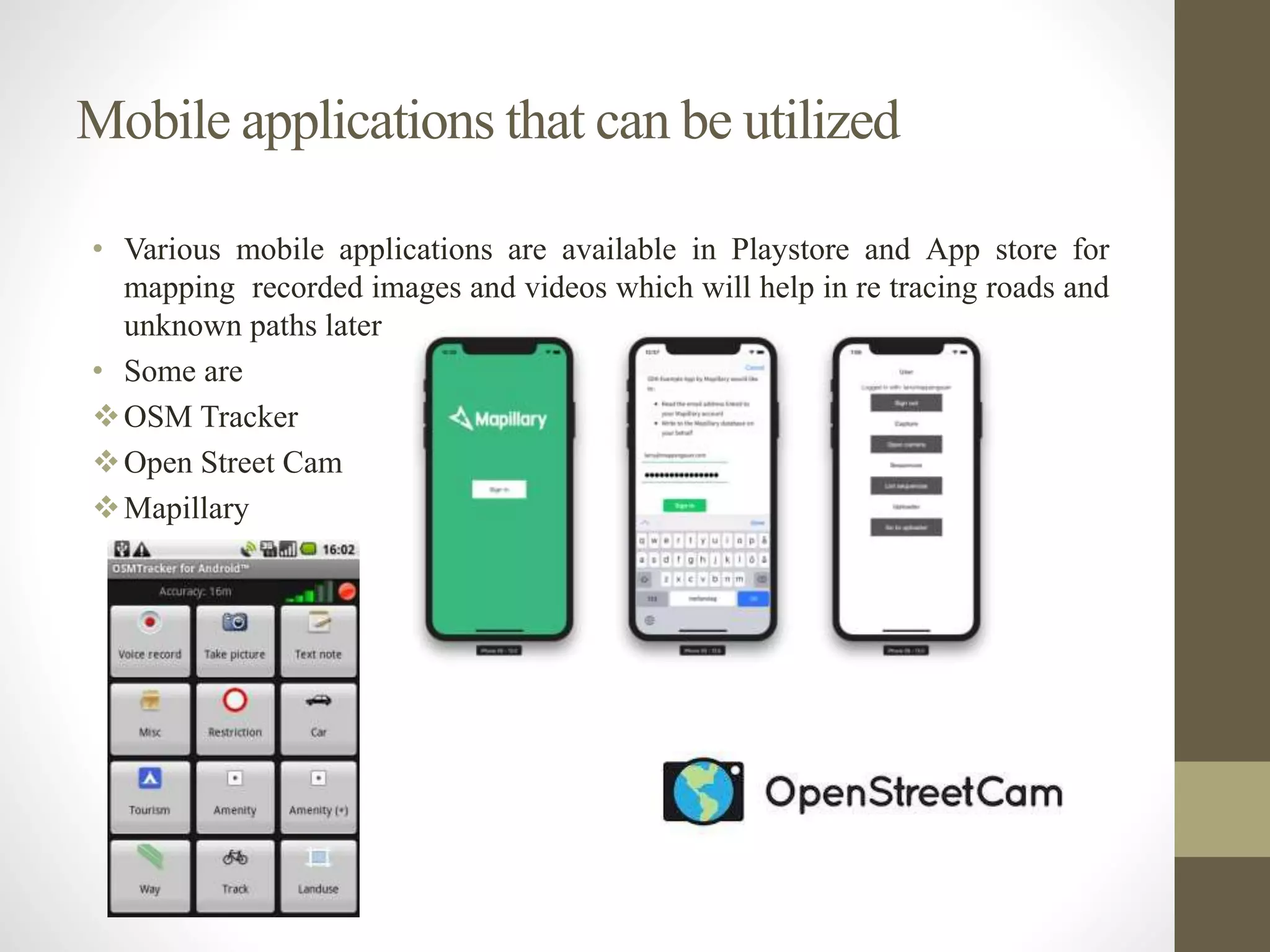 Mobile applications that can be utilized
• Various mobile applications are available in Playstore and App store for
mapping recorded images and videos which will help in re tracing roads and
unknown paths later
• Some are
OSM Tracker
Open Street Cam
Mapillary
 