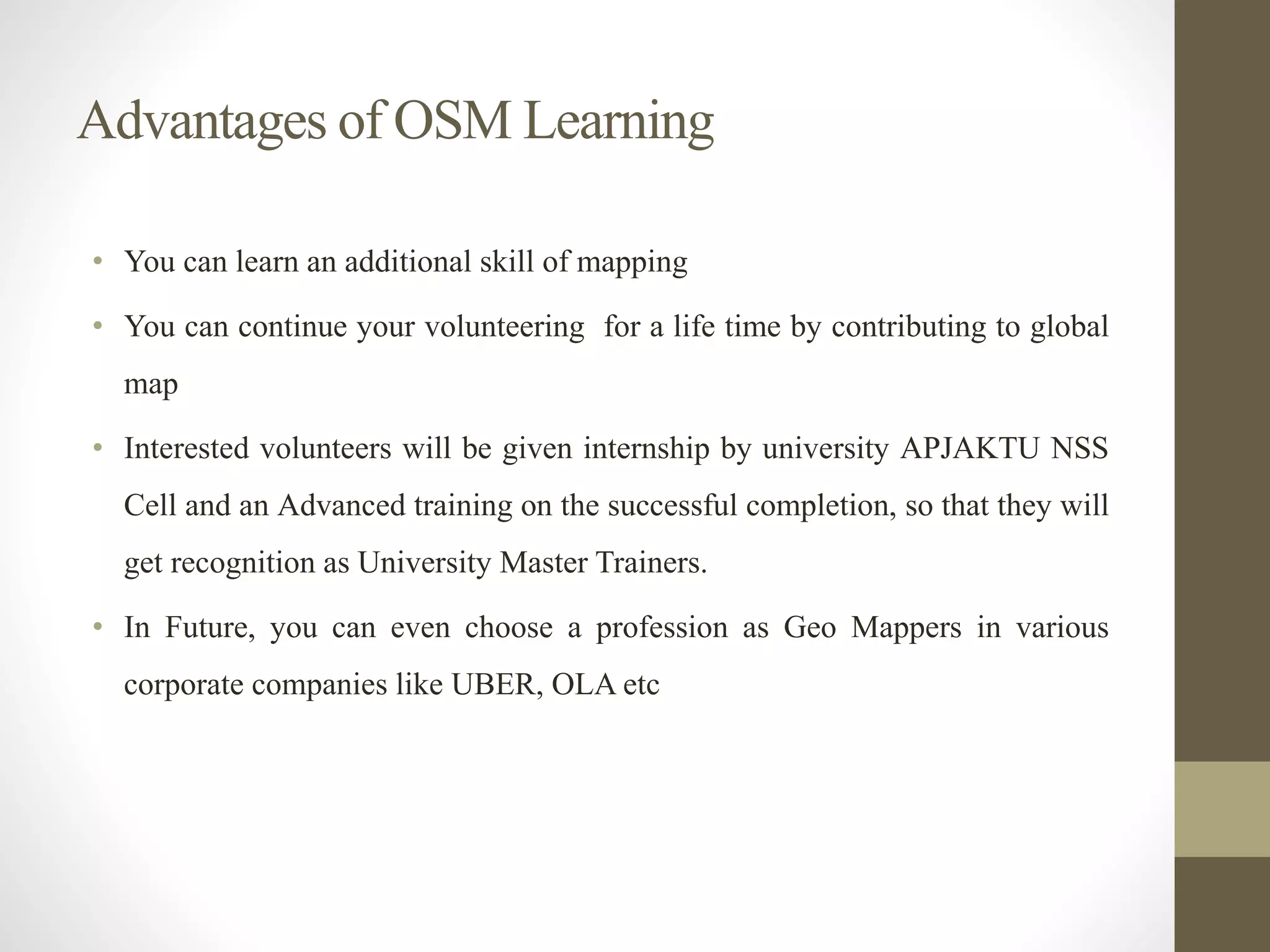 Advantages of OSM Learning
• You can learn an additional skill of mapping
• You can continue your volunteering for a life time by contributing to global
map
• Interested volunteers will be given internship by university APJAKTU NSS
Cell and an Advanced training on the successful completion, so that they will
get recognition as University Master Trainers.
• In Future, you can even choose a profession as Geo Mappers in various
corporate companies like UBER, OLA etc
 