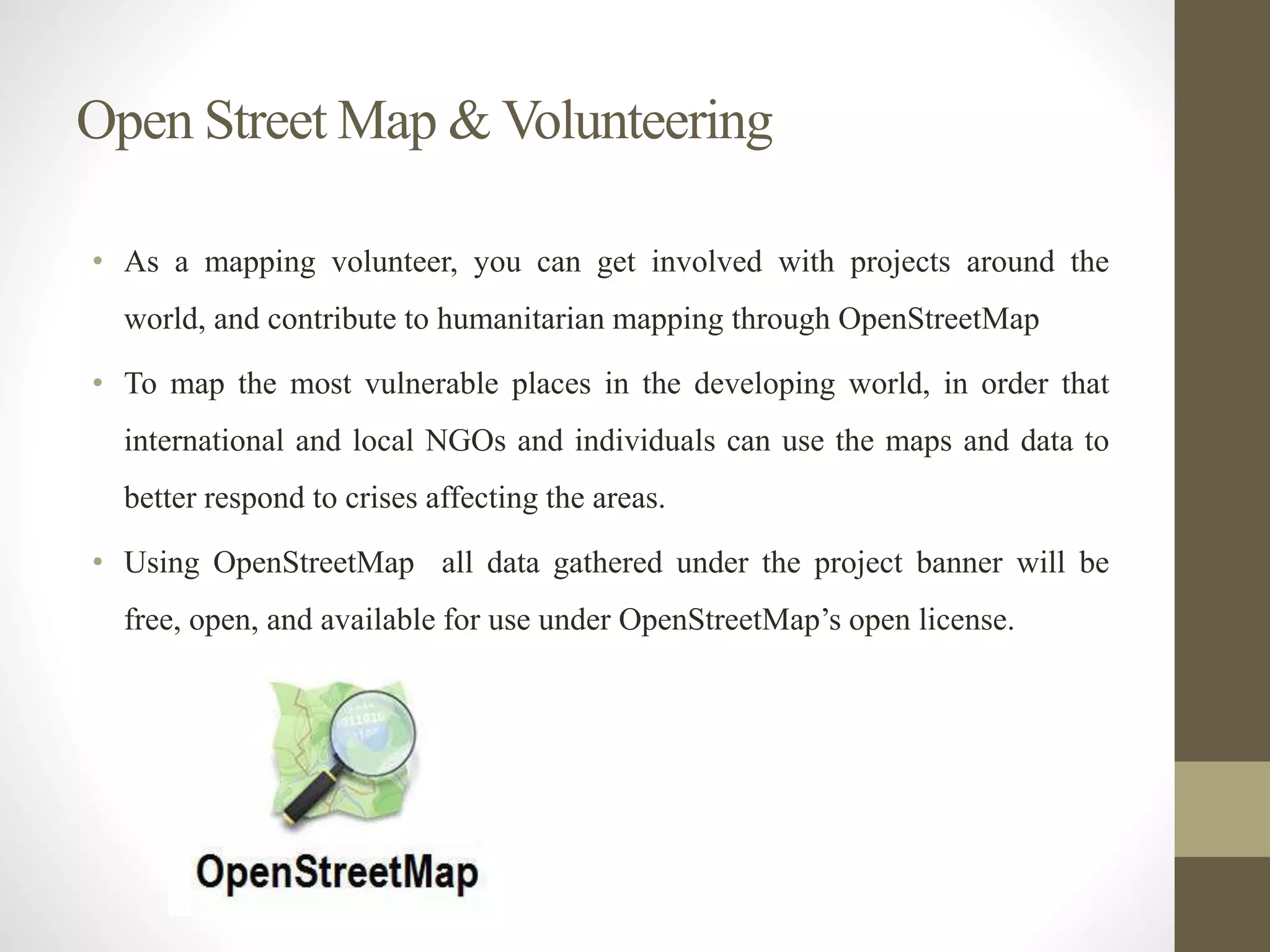 Open Street Map & Volunteering
• As a mapping volunteer, you can get involved with projects around the
world, and contribute to humanitarian mapping through OpenStreetMap
• To map the most vulnerable places in the developing world, in order that
international and local NGOs and individuals can use the maps and data to
better respond to crises affecting the areas.
• Using OpenStreetMap all data gathered under the project banner will be
free, open, and available for use under OpenStreetMap’s open license.
 