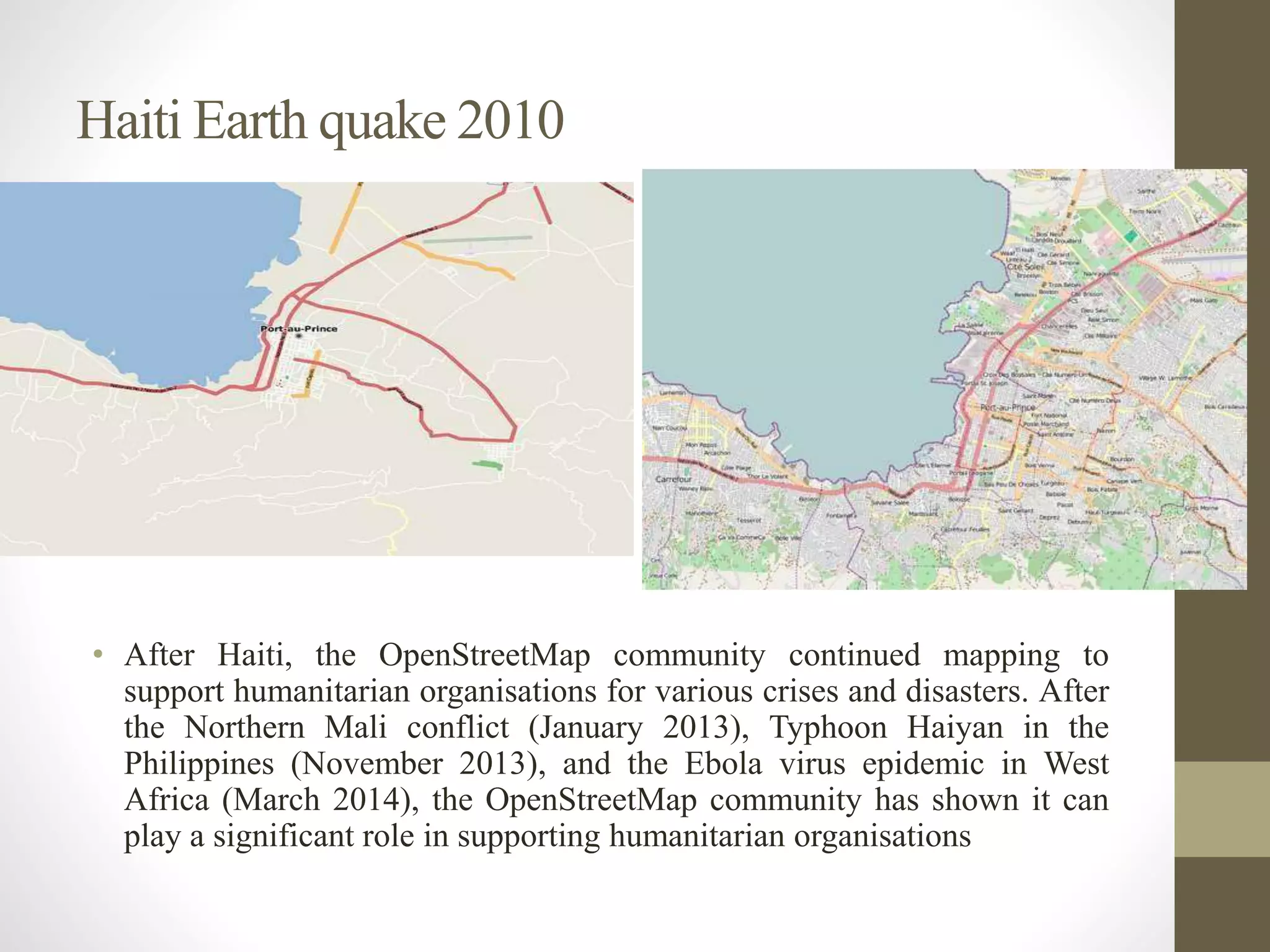 Haiti Earth quake 2010
• After Haiti, the OpenStreetMap community continued mapping to
support humanitarian organisations for various crises and disasters. After
the Northern Mali conflict (January 2013), Typhoon Haiyan in the
Philippines (November 2013), and the Ebola virus epidemic in West
Africa (March 2014), the OpenStreetMap community has shown it can
play a significant role in supporting humanitarian organisations
 