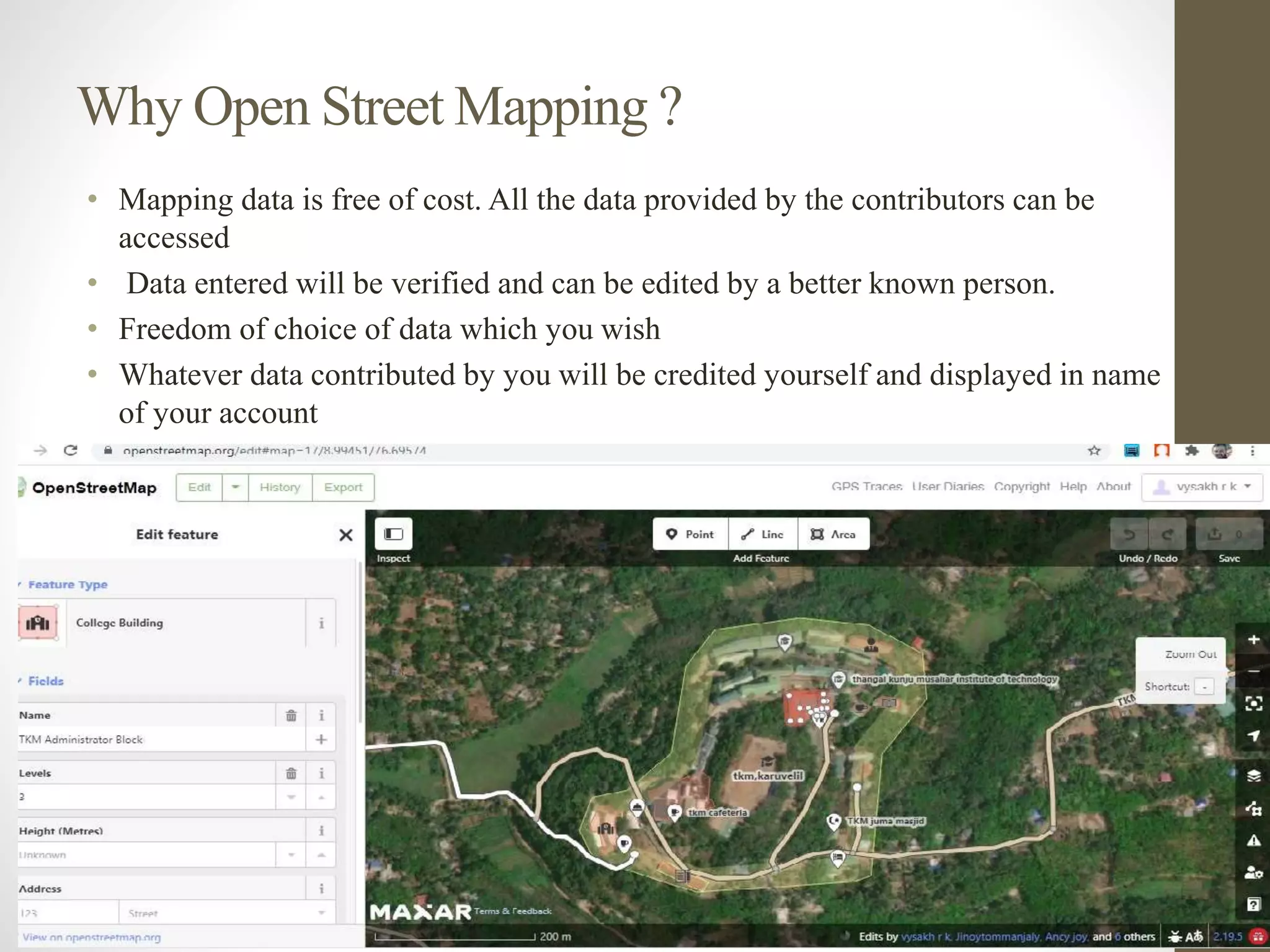 Why Open Street Mapping ?
• Mapping data is free of cost. All the data provided by the contributors can be
accessed
• Data entered will be verified and can be edited by a better known person.
• Freedom of choice of data which you wish
• Whatever data contributed by you will be credited yourself and displayed in name
of your account
 