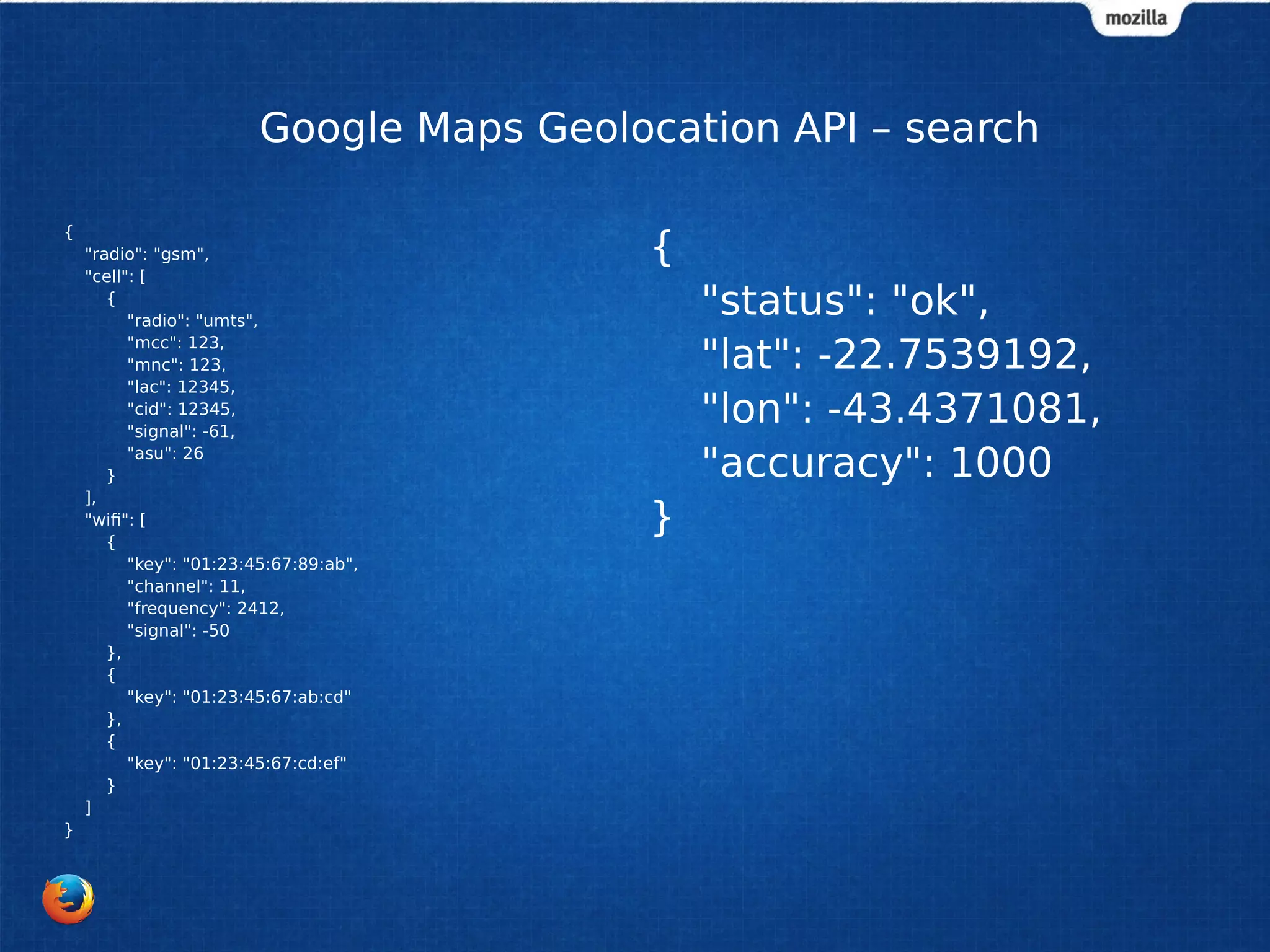 Google Maps Geolocation API – search
{
"radio": "gsm",
"cell": [
{
"radio": "umts",
"mcc": 123,
"mnc": 123,
"lac": 12345,
"cid": 12345,
"signal": -61,
"asu": 26
}
],
"wifi": [
{
"key": "01:23:45:67:89:ab",
"channel": 11,
"frequency": 2412,
"signal": -50
},
{
"key": "01:23:45:67:ab:cd"
},
{
"key": "01:23:45:67:cd:ef"
}
]
}
{
"status": "ok",
"lat": -22.7539192,
"lon": -43.4371081,
"accuracy": 1000
}
 