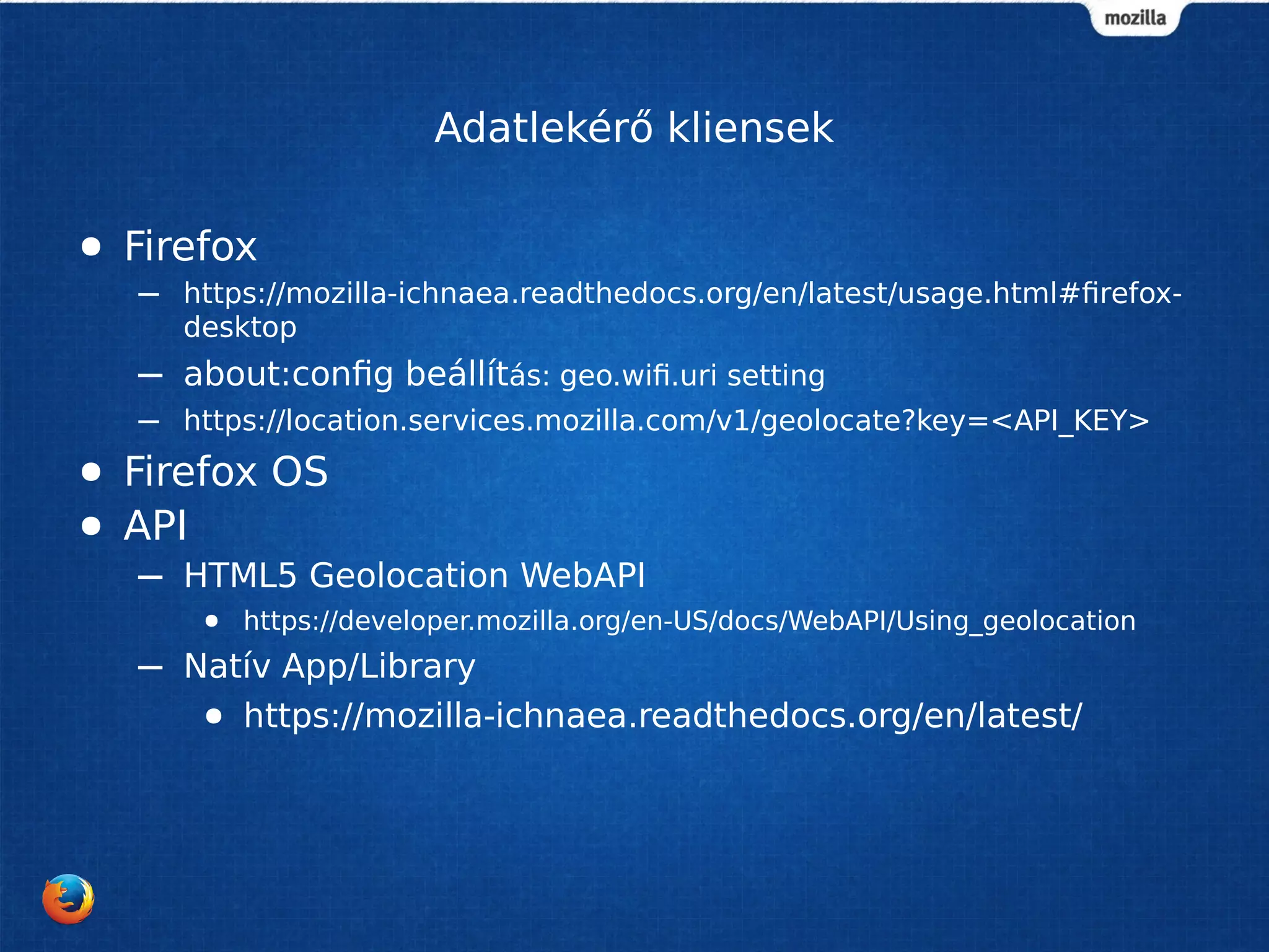 Adatlekérő kliensek
● Firefox
– https://mozilla-ichnaea.readthedocs.org/en/latest/usage.html#firefox-
desktop
– about:config beállítás: geo.wifi.uri setting
– https://location.services.mozilla.com/v1/geolocate?key=<API_KEY>
● Firefox OS
● API
– HTML5 Geolocation WebAPI
● https://developer.mozilla.org/en-US/docs/WebAPI/Using_geolocation
– Natív App/Library
● https://mozilla-ichnaea.readthedocs.org/en/latest/
 