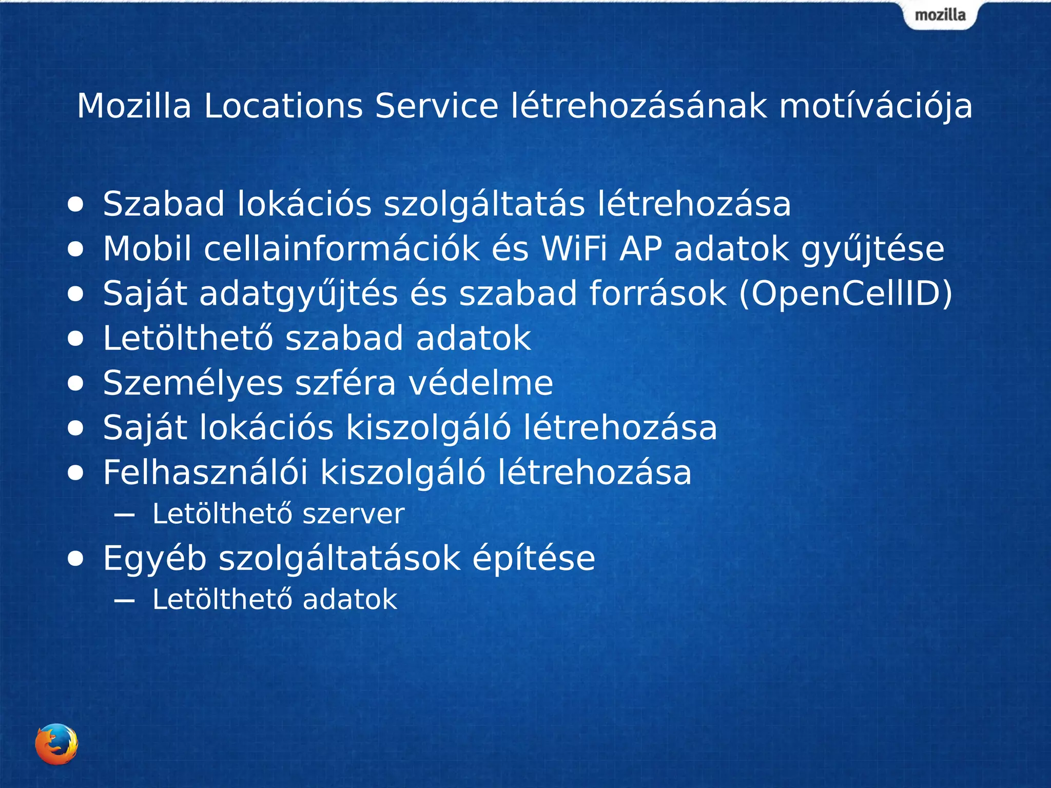 Mozilla Locations Service létrehozásának motívációja
● Szabad lokációs szolgáltatás létrehozása
● Mobil cellainformációk és WiFi AP adatok gyűjtése
● Saját adatgyűjtés és szabad források (OpenCellID)
● Letölthető szabad adatok
● Személyes szféra védelme
● Saját lokációs kiszolgáló létrehozása
● Felhasználói kiszolgáló létrehozása
– Letölthető szerver
● Egyéb szolgáltatások építése
– Letölthető adatok
 