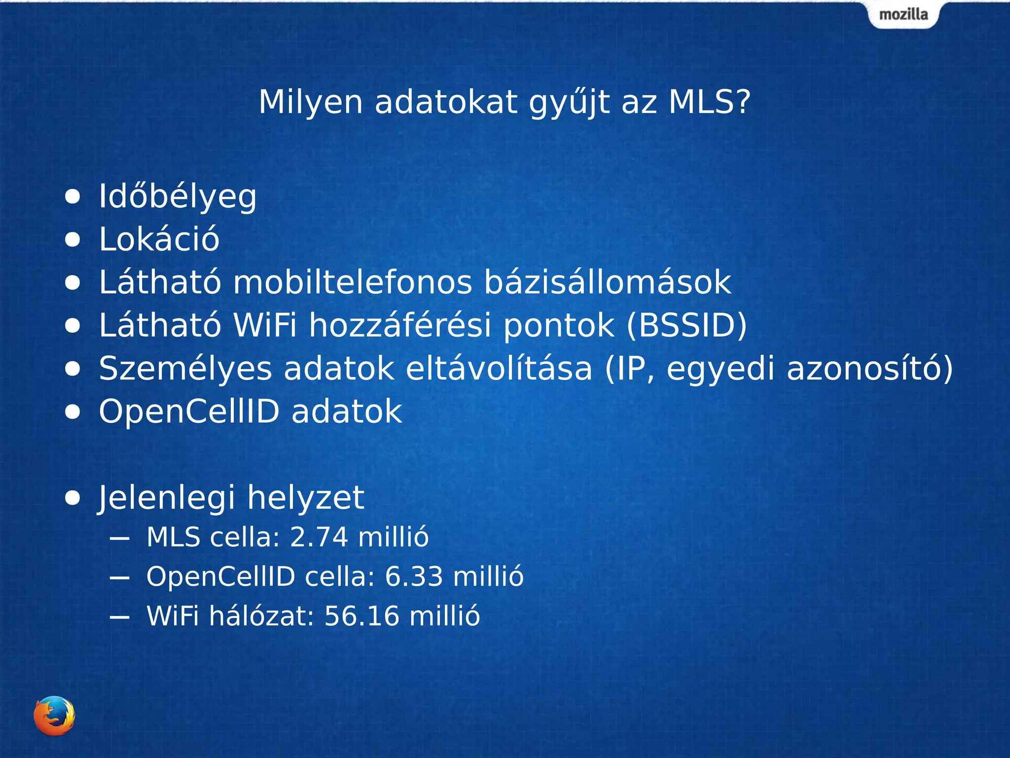 Milyen adatokat gyűjt az MLS?
● Időbélyeg
● Lokáció
● Látható mobiltelefonos bázisállomások
● Látható WiFi hozzáférési pontok (BSSID)
● Személyes adatok eltávolítása (IP, egyedi azonosító)
● OpenCellID adatok
● Jelenlegi helyzet
– MLS cella: 2.74 millió
– OpenCellID cella: 6.33 millió
– WiFi hálózat: 56.16 millió
 