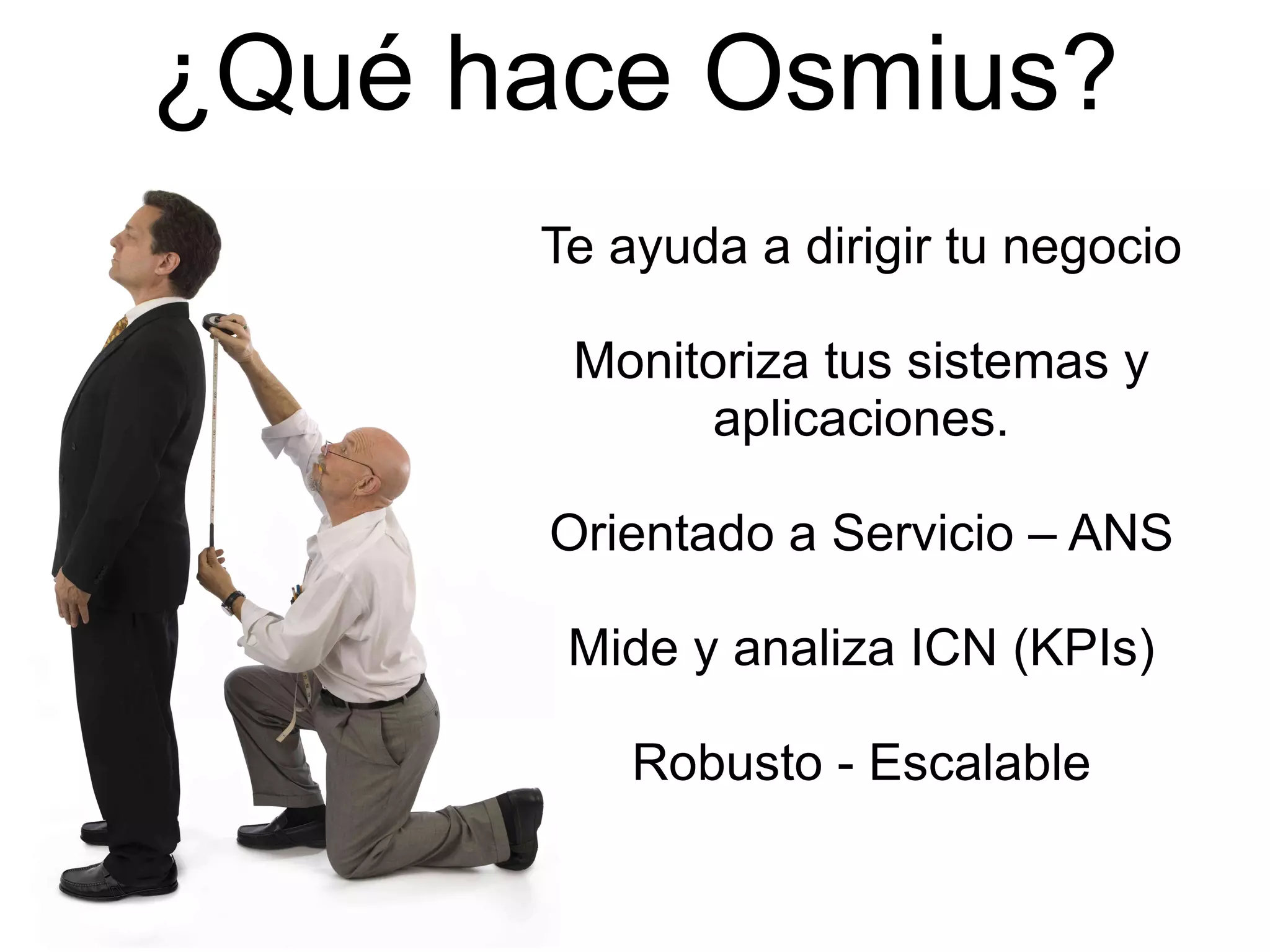 ¿Qué hace Osmius? Te ayuda a dirigir tu negocio Monitoriza tus sistemas y aplicaciones. Orientado a Servicio – ANS Mide y analiza ICN (KPIs) Robusto - Escalable 