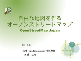 自由な地図を作る自由な地図を作る
オープンストリートマップオープンストリートマップ
OpenStreetMap JapanOpenStreetMap Japan
2011.5.14
OSM Foundation Japan 代表理事
　三浦　広志
 