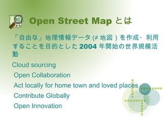 Open Street Map とは 「自由な」地理情報データ (≠ 地図）を作成・利用することを目的とした 2004 年開始の世界規模活動 Cloud sourcing 