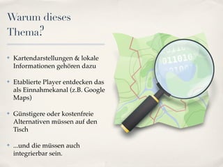Warum dieses
Thema?

✤   Kartendarstellungen & lokale
    Informationen gehören dazu

✤   Etablierte Player entdecken das
    als Einnahmekanal (z.B. Google
    Maps)

✤   Günstigere oder kostenfreie
    Alternativen müssen auf den
    Tisch

✤   ...und die müssen auch
    integrierbar sein.
 