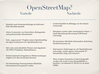OpenStreetMap?
                      Vorteile                                                 Nachteile

✤   Qualitativ gute Kartendarstellungen & (teilweise)
                                                         ✤   Content-Qualität ist abhängig von der lokalen
    hohe Metadatenqualität                                   Community


✤   Aktive Community von Entwicklern, Beitragenden
                                                         ✤   Metadaten werden selten standardisiert erfasst -->
    und professionellen Dienstleistern                       lokale Betrachtung/Bewertung VOR Einsatz
                                                             notwendig

✤   Viele „angrenzende“ Projekte nutzen OpenStreetMap
    für eigene Funktionen (z.B. OpenRouteService)
                                                         ✤   Die kostenlose öffentliche Infrastruktur deckt keine
                                                             Hochlast-Szenarien ab.

✤   Sehr viele unterschiedliche Themen sind abgedeckt:
    z.B. ÖPNV, Parkplätze, Rollstuhlnutzer
                                                         ✤   Sind massive Änderungen an z.B. Standardlayouts
                                                             notwendig, werden eigener Aufwand für IT-
                                                             Infrastruktur nötig. (last-intensiv!)
✤   Einfach technische Integration in Webanwendungen
    möglich (z.B. über JavaScript-Libraries)
                                                         ✤   Wenn weiterer lizenzierter Content dargestellt
                                                             werden soll, ist die Lizenz-Kompatibilität zu
✤   Für kleinräumige Nutzung können öffentliche              beachten. ( im Moment CC BY-SA 2.0, ab April:
    Infrastrukturen frei genutzt werden.                     ODBL)
 