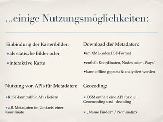 ...einige Nutzungsmöglichkeiten:

Einbindung der Kartenbilder:       Download der Metadaten:

•als statische Bilder oder         •im XML- oder PBF-Format

•interaktive Karte                 •enthält Koordinaten, Nodes oder „Ways“
                                   •kann ofﬂine geparst & analysiert werden


Nutzung von APIs für Metadaten:    Geocoding:

•REST-kompatible APIs liefern      • OSM enthält eine API für die
                                   Geoencoding und -decoding
•z.B. Metadaten im Umkreis einer
Koordinate                         • „Name Finder“ / Nominatim
 