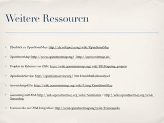 Weitere Ressourcn

✤   Überblick zu OpenStreetMap: http://de.wikipedia.org/wiki/OpenStreetMap


✤   OpenStreetMap: http://www.openstreetmap.org/ , http://openstreetmap.de/


✤   Projekte im Rahmen von OSM: http://wiki.openstreetmap.org/wiki/DE:Mapping_projects


✤   OpenRouteService: http://openrouteservice.org/ (mit Erreichbarkeitsanalyse)


✤   Anwendungsfälle: http://wiki.openstreetmap.org/wiki/Using_OpenStreetMap


✤   Geocoding mit OSM: http://wiki.openstreetmap.org/wiki/Nominatim / http://wiki.openstreetmap.org/wiki/
    Geocoding


✤   Frameworks zur OSM-Integration: http://wiki.openstreetmap.org/wiki/Frameworks
 