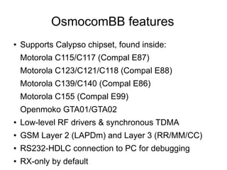 OsmocomBB features
●   Supports Calypso chipset, found inside:
    Motorola C115/C117 (Compal E87)
    Motorola C123/C121/C118 (Compal E88)
    Motorola C139/C140 (Compal E86)
    Motorola C155 (Compal E99)
    Openmoko GTA01/GTA02
●   Low-level RF drivers & synchronous TDMA
●   GSM Layer 2 (LAPDm) and Layer 3 (RR/MM/CC)
●   RS232-HDLC connection to PC for debugging
●   RX-only by default
 