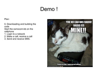 Demo !
Plan:

0. Downloading and building the
code
Start the osmocom-bb on the
cellphone
1. Login to a network
2. Make a call, receive a call
3. Send and receive SMS.
 