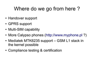 Where do we go from here ?
●   Handover support
●   GPRS support
●   Multi-SIM capability
●   More Calypso phones (http://www.myphone.pl ?)
●   Mediatek MTK6235 support – GSM L1 stack in
    the kernel possible
●   Compliance testing & certification
 