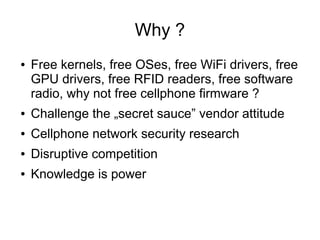 Why ?
●   Free kernels, free OSes, free WiFi drivers, free
    GPU drivers, free RFID readers, free software
    radio, why not free cellphone firmware ?
●   Challenge the „secret sauce” vendor attitude
●   Cellphone network security research
●   Disruptive competition
●   Knowledge is power
 