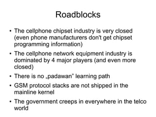 Roadblocks
●   The cellphone chipset industry is very closed
    (even phone manufacturers don't get chipset
    programming information)
●   The cellphone network equipment industry is
    dominated by 4 major players (and even more
    closed)
●   There is no „padawan” learning path
●   GSM protocol stacks are not shipped in the
    mainline kernel
●   The government creeps in everywhere in the telco
    world
 