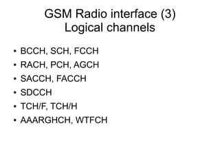 GSM Radio interface (3)
           Logical channels
●   BCCH, SCH, FCCH
●   RACH, PCH, AGCH
●   SACCH, FACCH
●   SDCCH
●   TCH/F, TCH/H
●   AAARGHCH, WTFCH
 