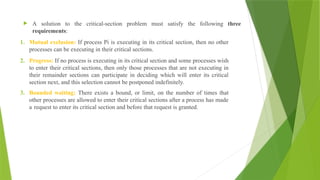  A solution to the critical-section problem must satisfy the following three
requirements:
1. Mutual exclusion: If process Pi is executing in its critical section, then no other
processes can be executing in their critical sections.
2. Progress: If no process is executing in its critical section and some processes wish
to enter their critical sections, then only those processes that are not executing in
their remainder sections can participate in deciding which will enter its critical
section next, and this selection cannot be postponed indefinitely.
3. Bounded waiting: There exists a bound, or limit, on the number of times that
other processes are allowed to enter their critical sections after a process has made
a request to enter its critical section and before that request is granted.
 