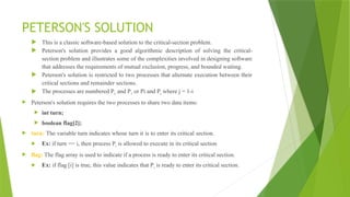 PETERSON'S SOLUTION
 This is a classic software-based solution to the critical-section problem.
 Peterson's solution provides a good algorithmic description of solving the critical-
section problem and illustrates some of the complexities involved in designing software
that addresses the requirements of mutual exclusion, progress, and bounded waiting.
 Peterson's solution is restricted to two processes that alternate execution between their
critical sections and remainder sections.
 The processes are numbered Po and P1 or Pi and Pj where j = 1-i
 Peterson's solution requires the two processes to share two data items:
 int turn;
 boolean flag[2];
 turn: The variable turn indicates whose turn it is to enter its critical section.
 Ex: if turn == i, then process Pi is allowed to execute in its critical section
 flag: The flag array is used to indicate if a process is ready to enter its critical section.
 Ex: if flag [i] is true, this value indicates that Pi is ready to enter its critical section.
 