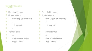 bool flag[2] = {false, false};
int turn;
 P0: flag[0] = true;
 P0_gate: turn = 1;
 while (flag[1] && turn == 1)
 {
 // busy wait
 }
 // critical section
 ...
 // end of critical section
 flag[0] = false;
 P1: flag[1] = true;
 P1_gate: turn = 0;
 while (flag[0] && turn == 0)
 {
 // busy wait
 }
 // critical section
 ...
 // end of critical section
 flag[1] = false;
 