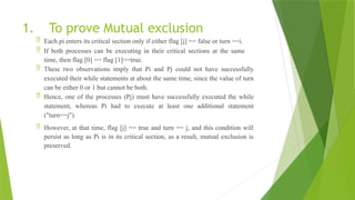 1. To prove Mutual exclusion
 Each pi enters its critical section only if either flag [j] == false or turn ==i.
 If both processes can be executing in their critical sections at the same
time, then flag [0] == flag [1]==true.
 These two observations imply that Pi and Pj could not have successfully
executed their while statements at about the same time, since the value of turn
can be either 0 or 1 but cannot be both.
 Hence, one of the processes (Pj) must have successfully executed the while
statement, whereas Pi had to execute at least one additional statement
("turn==j").
 However, at that time, flag [j] == true and turn == j, and this condition will
persist as long as Pi is in its critical section, as a result, mutual exclusion is
preserved.
 