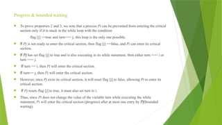 Progress & bounded waiting
 To prove properties 2 and 3, we note that a process Pi can be prevented from entering the critical
section only if it is stuck in the while loop with the condition
flag [j] ==true and turn=== j; this loop is the only one possible.
 If Pj is not ready to enter the critical section, then flag [j] ==false, and Pi can enter its critical
section.
 If Pj has set flag [j] to true and is also executing in its while statement, then either turn === i or
turn === j.
 If turn == i, then Pi will enter the critical section.
 If turn== j, then Pj will enter the critical section.
 However, once Pj exits its critical section, it will reset flag [j] to false, allowing Pi to enter its
critical section.
 If Pj resets flag [j] to true, it must also set turn to i.
 Thus, since Pi does not change the value of the variable turn while executing the while
statement, Pi will enter the critical section (progress) after at most one entry by Pj(bounded
waiting).
 