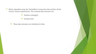  Below algorithm using the TestAndSet () instruction that satisfies all the
critical- section requirements. The common data structures are
 boolean waiting[n];
 boolean lock;
 These data structures are initialized to false.
 