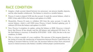 RACE CONDITION
 Imagine a bank account shared between two processes: one process handles deposits,
and the other handles withdrawals. The balance is stored in a variable balance.
 Process A wants to deposit $100 into the account. It reads the current balance, which is
$500. It then adds $100 to the balance and updates it to $600.
 Meanwhile, Process B wants to withdraw $50 from the same account. It reads the
current balance, which is still $500 (since Process A hasn't finished updating yet). It
subtracts $50 from the balance and updates it to $450.
 Now, Process A completes its update, setting the balance to $600. However, it doesn't
know that Process B has already read the old balance and subtracted $50 from it. So,
the final balance is incorrect. It should be $550 ($500 + $100 - $50), but due to the race
condition, it's $600.
 This is a classic example of a race condition. The outcome of the program depends on
the timing of events (the interleaving of instructions between Process A and Process B),
leading to incorrect behavior. In this case, the incorrect behavior arises from concurrent
access to shared resources (the balance variable) without proper synchronization.
 