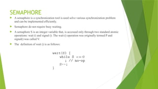 SEMAPHORE
 A semaphore is a synchronization tool is used solve various synchronization problem
and can be implemented efficiently.
 Semaphore do not require busy waiting.
 A semaphore S is an integer variable that, is accessed only through two standard atomic
operations: wait () and signal (). The wait () operation was originally termed P and
signal() was called V.
 The definition of wait () is as follows:
 