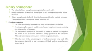 Binary semaphore
 The value of a binary semaphore can range only between 0 and1.
 Binary semaphores are known as mutex locks, as they are locks that provide mutual
exclusion.
 Binary semaphores to deal with the critical-section problem for multiple processes.
Then processes share a semaphore, mutex, initialized to1
 Counting semaphore
 The value of a counting semaphore can range over an unrestricted domain.
 Counting semaphores can be used to control access to a given resource consisting
of a finite number of instances.
 The semaphore is initialized to the number of resources available. Each process
that wishes to use a resource performs a wait() operation on the semaphore.
When a process releases a resource, it performs a signal()operation.
 When the count for the semaphore goes to 0, all resources are being used. After
that, processes that wish to use a resource will block until the count becomes
greater than 0.
 