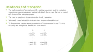 Deadlocks and Starvation
 The implementation of a semaphore with a waiting queue may result in a situation
where two or more processes are waiting indefinitely for an event that can be caused
only by one of the waiting processes.
 The event in question is the execution of a signal( ) operation.
 When such a state is reached, these processes are said to be deadlocked.
 To illustrate this, consider a system consisting of two processes, Po and P1, each
accessing two semaphores, S and Q, set to the value 1
 