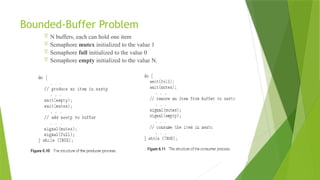 Bounded-Buffer Problem
 N buffers, each can hold one item
 Semaphore mutex initialized to the value 1
 Semaphore full initialized to the value 0
 Semaphore empty initialized to the value N.
 