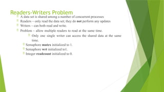Readers-Writers Problem
 A data set is shared among a number of concurrent processes
 Readers – only read the data set; they do not perform any updates
 Writers – can both read and write.
 Problem – allow multiple readers to read at the same time.
 Only one single writer can access the shared data at the same
time.
 Semaphore mutex initialized to 1.
 Semaphore wrt initialized to1.
 Integer readcount initialized to 0.
 