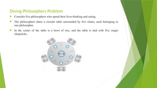 Dining-Philosophers Problem
 Consider five philosophers who spend their lives thinking and eating.
 The philosophers share a circular table surrounded by five chairs, each belonging to
one philosopher.
 In the center of the table is a bowl of rice, and the table is laid with five single
chopsticks.
 