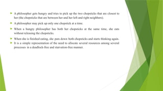  A philosopher gets hungry and tries to pick up the two chopsticks that are closest to
her (the chopsticks that are between her and her left and right neighbors).
 A philosopher may pick up only one chopstick at a time.
 When a hungry philosopher has both her chopsticks at the same time, she eats
without releasing the chopsticks.
 When she is finished eating, she puts down both chopsticks and starts thinking again.
 It is a simple representation of the need to allocate several resources among several
processes in a deadlock-free and starvation-free manner.
 