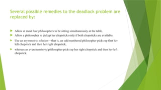 Several possible remedies to the deadlock problem are
replaced by:
 Allow at most four philosophers to be sitting simultaneously at the table.
 Allow a philosopher to pickup her chopsticks only if both chopsticks are available.
 Use an asymmetric solution—that is, an odd-numbered philosopher picks up first her
left chopstick and then her right chopstick,
 whereas an even numbered philosopher picks up her right chopstick and then her left
chopstick.
 