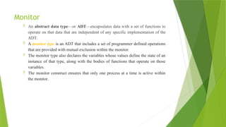Monitor
 An abstract data type—or ADT—encapsulates data with a set of functions to
operate on that data that are independent of any specific implementation of the
ADT.
 A monitor type is an ADT that includes a set of programmer defined operations
that are provided with mutual exclusion within the monitor.
 The monitor type also declares the variables whose values define the state of an
instance of that type, along with the bodies of functions that operate on those
variables.
 The monitor construct ensures that only one process at a time is active within
the monitor.
 