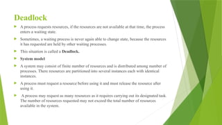 Deadlock
 A process requests resources, if the resources are not available at that time, the process
enters a waiting state.
 Sometimes, a waiting process is never again able to change state, because the resources
it has requested are held by other waiting processes.
 This situation is called a Deadlock.
 System model
 A system may consist of finite number of resources and is distributed among number of
processes. There resources are partitioned into several instances each with identical
instances.
 A process must request a resource before using it and must release the resource after
using it.
 A process may request as many resources as it requires carrying out its designated task.
The number of resources requested may not exceed the total number of resources
available in the system.
 