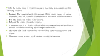 Under the normal mode of operation, a process may utilize a resource in only the
following sequence:
1. Request: The process requests the resource. If the request cannot be granted
immediately, then the requesting process must wait until it can acquire the resource.
2. Use: The process can operate on the resource.
3. Release: The process releases the resource.
 A set of processes is in a deadlocked state when every process in the set is waiting for
an event that can be caused only by another process in the set.
 The events with which we are mainly concerned here are resource acquisition and
release.
 The resources may be either physical resources or logical resources
 