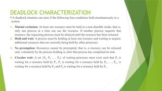 DEADLOCK CHARACTERIZATION
A deadlock situation can arise if the following four conditions hold simultaneously in a
system:
1. Mutual exclusion: At least one resource must be held in a non-sharable mode, that is,
only one process at a time can use the resource. If another process requests that
resource, the requesting process must be delayed until the resource has been released
2. Hold and wait: A process must be holding at least one resource and waiting to acquire
additional resources that are currently being held by other processes.
3. No preemption: Resources cannot be preempted; that is, a resource can be released
only voluntarily by the process holding it, after that process has completed its task.
4. Circular wait: A set {P0, Pl, ... , Pn} of waiting processes must exist such that Po is
waiting for a resource held by P1, P1 is waiting for a resource held by P2, ... , Pn-1 is
waiting for a resource held by Pn and Pn is waiting for a resource held by Po.
 