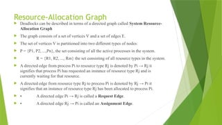 Resource-Allocation Graph
 Deadlocks can be described in terms of a directed graph called System Resource-
Allocation Graph
 The graph consists of a set of vertices V and a set of edges E.
 The set of vertices V is partitioned into two different types of nodes:
 P = {P1, P2, ...,Pn}, the set consisting of all the active processes in the system.
 R = {R1, R2, ..., Rm} the set consisting of all resource types in the system.
 A directed edge from process Pi to resource type Rj is denoted by Pi → Rj it
signifies that process Pi has requested an instance of resource type Rj and is
currently waiting for that resource.
 A directed edge from resource type Rj to process Pi is denoted by Rj → Pi it
signifies that an instance of resource type Rj has been allocated to process Pi.
 • A directed edge Pi → Rj is called a Request Edge.
 • A directed edge Rj → Pi is called an Assignment Edge.
 