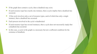  If the graph does contain a cycle, then a deadlock may exist.
 If each resource type has exactly one instance, then a cycle implies that a deadlock has
occurred.
 If the cycle involves only a set of resource types, each of which has only a single
instance, then a deadlock has occurred.
 Each process involved in the cycle is deadlocked.
 If each resource type has several instances, then a cycle does not necessarily imply that
a deadlock has occurred.
 In this case, a cycle in the graph is a necessary but not a sufficient condition for the
existence of deadlock.
 