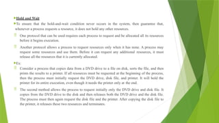 Hold and Wait
To ensure that the hold-and-wait condition never occurs in the system, then guarantee that,
whenever a process requests a resource, it does not hold any other resources.
 One protocol that can be used requires each process to request and be allocated all its resources
before it begins execution.
 Another protocol allows a process to request resources only when it has none. A process may
request some resources and use them. Before it can request any additional resources, it must
release all the resources that it is currently allocated.
Ex:
 Consider a process that copies data from a DVD drive to a file on disk, sorts the file, and then
prints the results to a printer. If all resources must be requested at the beginning of the process,
then the process must initially request the DVD drive, disk file, and printer. It will hold the
printer for its entire execution, even though it needs the printer only at the end.
 The second method allows the process to request initially only the DVD drive and disk file. It
copies from the DVD drive to the disk and then releases both the DVD drive and the disk file.
The process must then again request the disk file and the printer. After copying the disk file to
the printer, it releases these two resources and terminates.
 