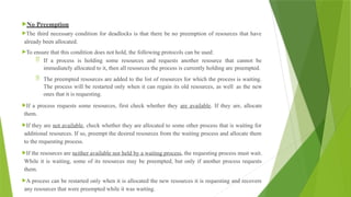 No Preemption
The third necessary condition for deadlocks is that there be no preemption of resources that have
already been allocated.
To ensure that this condition does not hold, the following protocols can be used:
 If a process is holding some resources and requests another resource that cannot be
immediately allocated to it, then all resources the process is currently holding are preempted.
 The preempted resources are added to the list of resources for which the process is waiting.
The process will be restarted only when it can regain its old resources, as well as the new
ones that it is requesting.
If a process requests some resources, first check whether they are available. If they are, allocate
them.
If they are not available, check whether they are allocated to some other process that is waiting for
additional resources. If so, preempt the desired resources from the waiting process and allocate them
to the requesting process.
If the resources are neither available nor held by a waiting process, the requesting process must wait.
While it is waiting, some of its resources may be preempted, but only if another process requests
them.
A process can be restarted only when it is allocated the new resources it is requesting and recovers
any resources that were preempted while it was waiting.
 