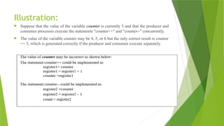 Illustration:
 Suppose that the value of the variable counter is currently 5 and that the producer and
consumer processes execute the statements "counter++" and "counter--" concurrently.
 The value of the variable counter may be 4, 5, or 6 but the only correct result is counter
== 5, which is generated correctly if the producer and consumer execute separately.
 