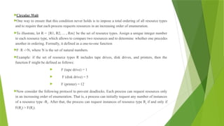Circular Wait
One way to ensure that this condition never holds is to impose a total ordering of all resource types
and to require that each process requests resources in an increasing order of enumeration.
To illustrate, let R = {R1, R2, ... , Rm} be the set of resource types. Assign a unique integer number
to each resource type, which allows to compare two resources and to determine whether one precedes
another in ordering. Formally, it defined as a one-to-one function
F: R ->N, where N is the set of natural numbers.
Example: if the set of resource types R includes tape drives, disk drives, and printers, then the
function F might be defined as follows:
 F (tape drive) = 1
 F (disk drive) = 5
 F (printer) = 12
Now consider the following protocol to prevent deadlocks. Each process can request resources only
in an increasing order of enumeration. That is, a process can initially request any number of instances
of a resource type -Ri. After that, the process can request instances of resource type Rj if and only if
F(Rj) > F(Ri).
 