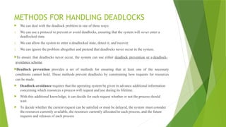 METHODS FOR HANDLING DEADLOCKS
 We can deal with the deadlock problem in one of three ways:
1. We can use a protocol to prevent or avoid deadlocks, ensuring that the system will never enter a
deadlocked state.
2. We can allow the system to enter a deadlocked state, detect it, and recover.
3. We can ignore the problem altogether and pretend that deadlocks never occur in the system.
To ensure that deadlocks never occur, the system can use either deadlock prevention or a deadlock-
avoidance scheme.
Deadlock prevention provides a set of methods for ensuring that at least one of the necessary
conditions cannot hold. These methods prevent deadlocks by constraining how requests for resources
can be made.
 Deadlock-avoidance requires that the operating system be given in advance additional information
concerning which resources a process will request and use during its lifetime.
 With this additional knowledge, it can decide for each request whether or not the process should
wait.
 To decide whether the current request can be satisfied or must be delayed, the system must consider
the resources currently available, the resources currently allocated to each process, and the future
requests and releases of each process
 