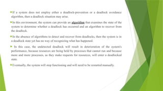 If a system does not employ either a deadlock-prevention or a deadlock avoidance
algorithm, then a deadlock situation may arise.
In this environment, the system can provide an algorithm that examines the state of the
system to determine whether a deadlock has occurred and an algorithm to recover from
the deadlock.
In the absence of algorithms to detect and recover from deadlocks, then the system is in
a deadlock state yet has no way of recognizing what has happened.
 In this case, the undetected deadlock will result in deterioration of the system's
performance, because resources are being held by processes that cannot run and because
more and more processes, as they make requests for resources, will enter a deadlocked
state.
Eventually, the system will stop functioning and will need to be restarted manually.
 